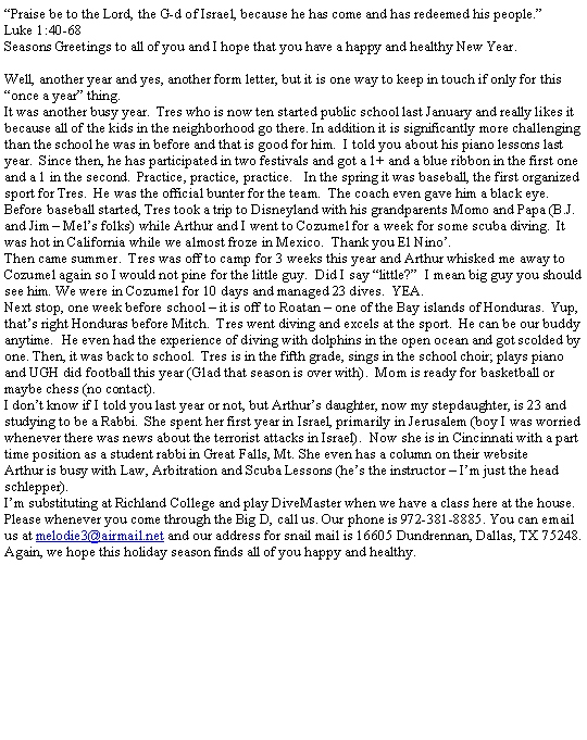 Text Box: �Praise be to the Lord, the G-d of Israel, because he has come and has redeemed his people.�Luke 1:40-68Seasons Greetings to all of you and I hope that you have a happy and healthy New Year.Well, another year and yes, another form letter, but it is one way to keep in touch if only for this �once a year� thing.It was another busy year.  Tres who is now ten started public school last January and really likes it because all of the kids in the neighborhood go there. In addition it is significantly more challenging than the school he was in before and that is good for him.  I told you about his piano lessons last year.  Since then, he has participated in two festivals and got a 1+ and a blue ribbon in the first one and a 1 in the second.  Practice, practice, practice.   In the spring it was baseball, the first organized sport for Tres.  He was the official bunter for the team.  The coach even gave him a black eye. Before baseball started, Tres took a trip to Disneyland with his grandparents Momo and Papa (B.J. and Jim � Mel�s folks) while Arthur and I went to Cozumel for a week for some scuba diving.  It was hot in California while we almost froze in Mexico.  Thank you El Nino�.Then came summer.  Tres was off to camp for 3 weeks this year and Arthur whisked me away to Cozumel again so I would not pine for the little guy.  Did I say �little?�  I mean big guy you should see him. We were in Cozumel for 10 days and managed 23 dives.  YEA.Next stop, one week before school � it is off to Roatan � one of the Bay islands of Honduras.  Yup, that�s right Honduras before Mitch.  Tres went diving and excels at the sport.  He can be our buddy anytime.  He even had the experience of diving with dolphins in the open ocean and got scolded by one. Then, it was back to school.  Tres is in the fifth grade, sings in the school choir; plays piano and UGH did football this year (Glad that season is over with).  Mom is ready for basketball or maybe chess (no contact).I don�t know if I told you last year or not, but Arthur�s daughter, now my stepdaughter, is 23 and studying to be a Rabbi.  She spent her first year in Israel, primarily in Jerusalem (boy I was worried whenever there was news about the terrorist attacks in Israel).  Now she is in Cincinnati with a part time position as a student rabbi in Great Falls, Mt. She even has a column on their website    Arthur is busy with Law, Arbitration and Scuba Lessons (he�s the instructor � I�m just the head schlepper).I�m substituting at Richland College and play DiveMaster when we have a class here at the house.Please whenever you come through the Big D, call us. Our phone is 972-381-8885. You can email us at melodie3@airmail.net and our address for snail mail is 16605 Dundrennan, Dallas, TX 75248.Again, we hope this holiday season finds all of you happy and healthy.